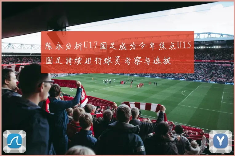 陈永分析U17国足成为今年焦点U15国足持续进行球员考察与选拔