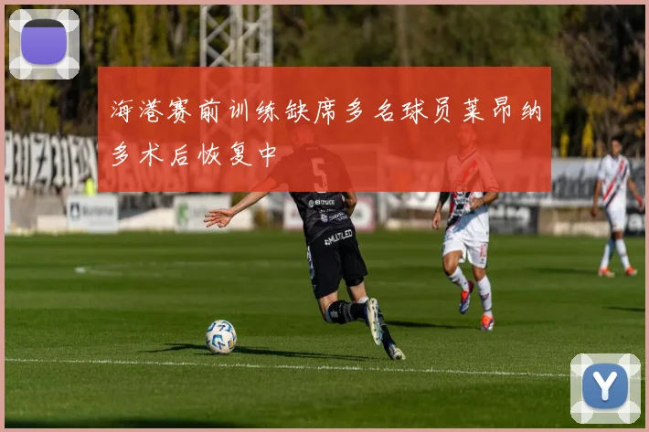 海港赛前训练缺席多名球员莱昂纳多术后恢复中
