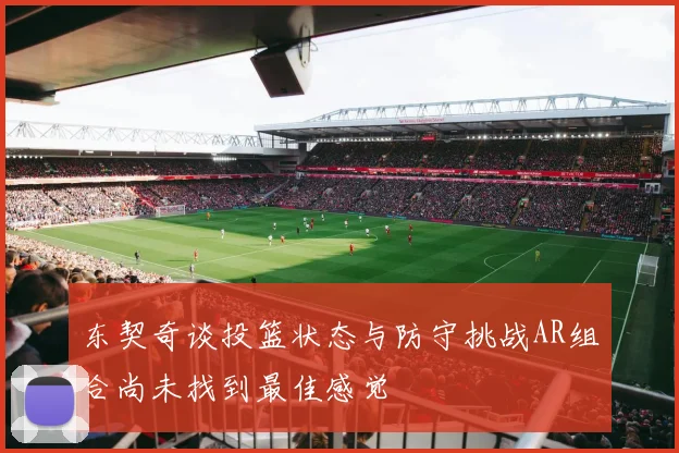 东契奇谈投篮状态与防守挑战AR组合尚未找到最佳感觉