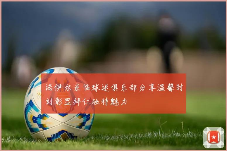 诺伊尔亲临球迷俱乐部分享温馨时刻彰显拜仁独特魅力