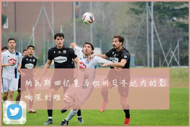纳瓦斯回忆皇马初训日齐达内的影响深刻难忘