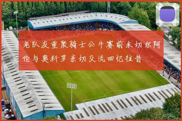老队友重聚骑士公牛赛前米切尔阿伦与奥科罗亲切交流回忆往昔