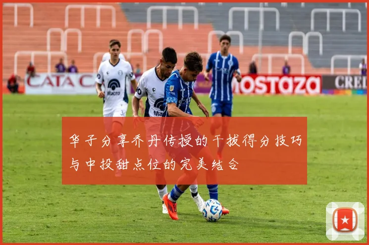 华子分享乔丹传授的干拔得分技巧与中投甜点位的完美结合