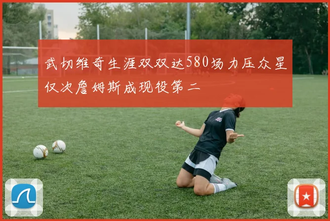 武切维奇生涯双双达580场力压众星仅次詹姆斯成现役第二