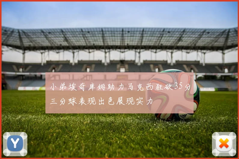 小弟埃奇库姆助力马克西狂砍35分三分球表现出色展现实力