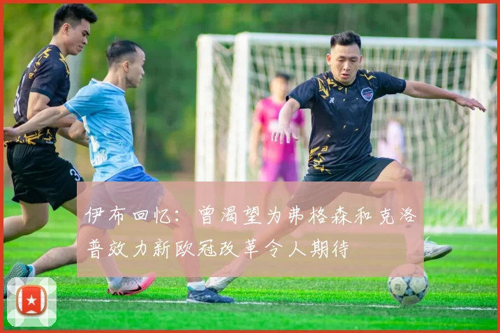 伊布回忆：曾渴望为弗格森和克洛普效力新欧冠改革令人期待