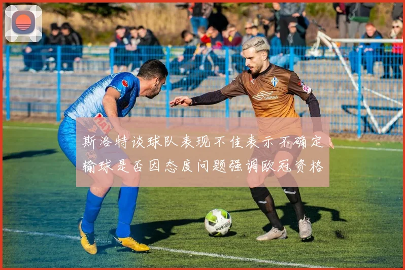 斯洛特谈球队表现不佳表示不确定输球是否因态度问题强调欧冠资格的重要性