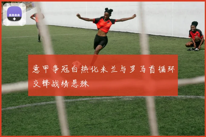 意甲争冠白热化米兰与罗马首循环交锋战绩悬殊