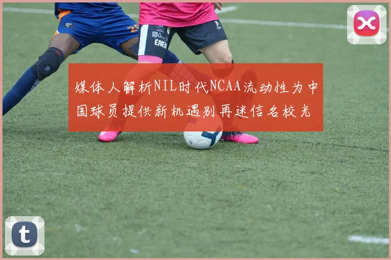 媒体人解析NIL时代NCAA流动性为中国球员提供新机遇别再迷信名校光环