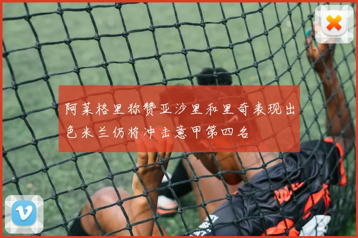 阿莱格里称赞亚沙里和里奇表现出色米兰仍将冲击意甲第四名