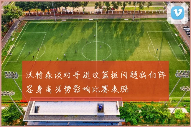 沃特森谈对手进攻篮板问题我们阵容身高劣势影响比赛表现