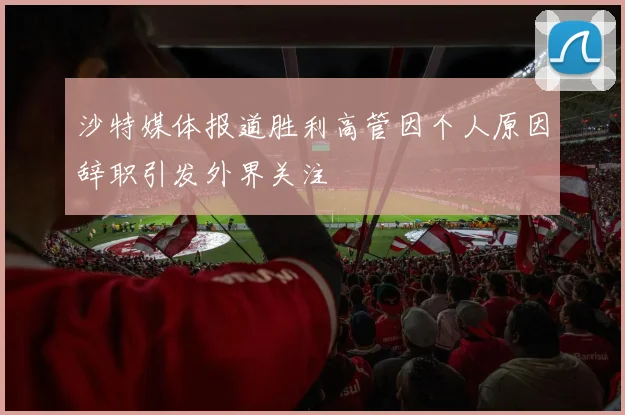 沙特媒体报道胜利高管因个人原因辞职引发外界关注