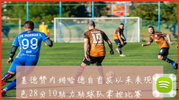 基德赞内姆哈德自首发以来表现出色28分10助力助球队掌控比赛