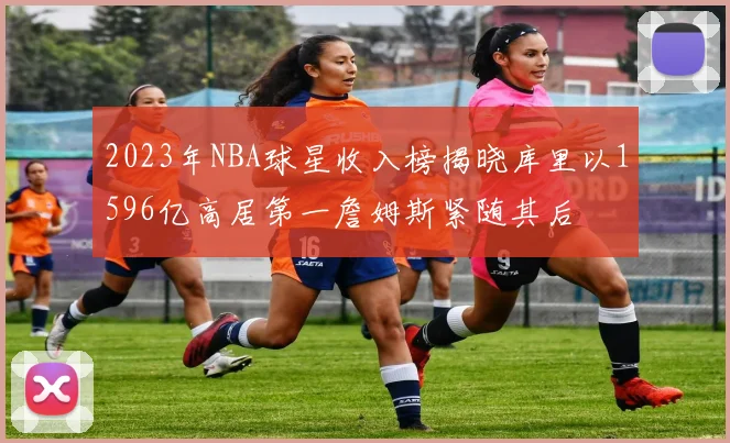 2023年NBA球星收入榜揭晓库里以1596亿高居第一詹姆斯紧随其后