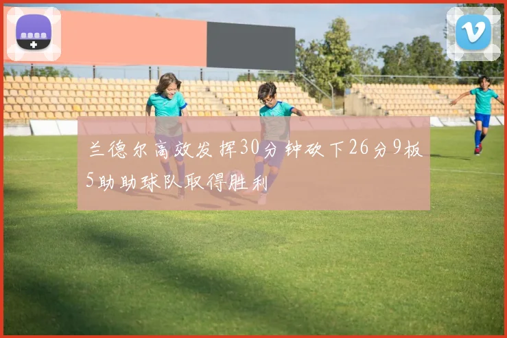 兰德尔高效发挥30分钟砍下26分9板5助助球队取得胜利