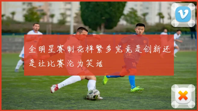 全明星赛制花样繁多究竟是创新还是让比赛沦为笑话
