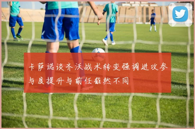 卡萨诺谈齐沃战术转变强调进攻参与度提升与前任截然不同