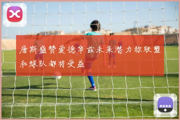 唐斯盛赞爱德华兹未来潜力称联盟和球队都将受益