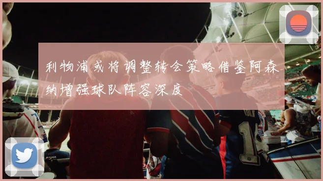 利物浦或将调整转会策略借鉴阿森纳增强球队阵容深度