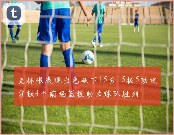 克林根表现出色砍下15分15板5助攻贡献4个前场篮板助力球队胜利