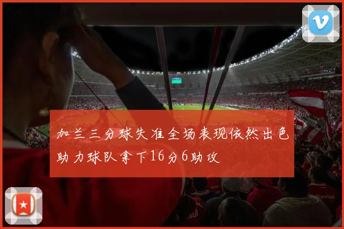 加兰三分球失准全场表现依然出色助力球队拿下16分6助攻