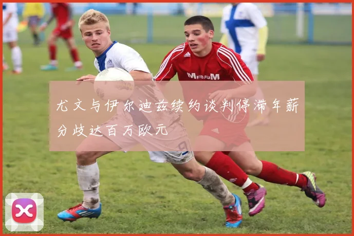 尤文与伊尔迪兹续约谈判停滞年薪分歧达百万欧元