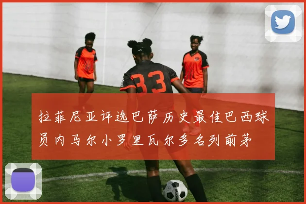 拉菲尼亚评选巴萨历史最佳巴西球员内马尔小罗里瓦尔多名列前茅