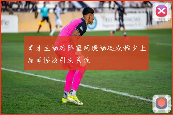 奇才主场对阵篮网现场观众稀少上座率惨淡引发关注